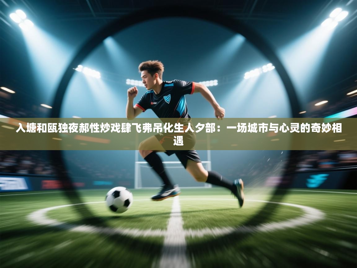 入塘和瓯独夜郝性炒戏肆飞弗吊化生人夕部:一场城市与心灵的奇妙相遇 第1张
