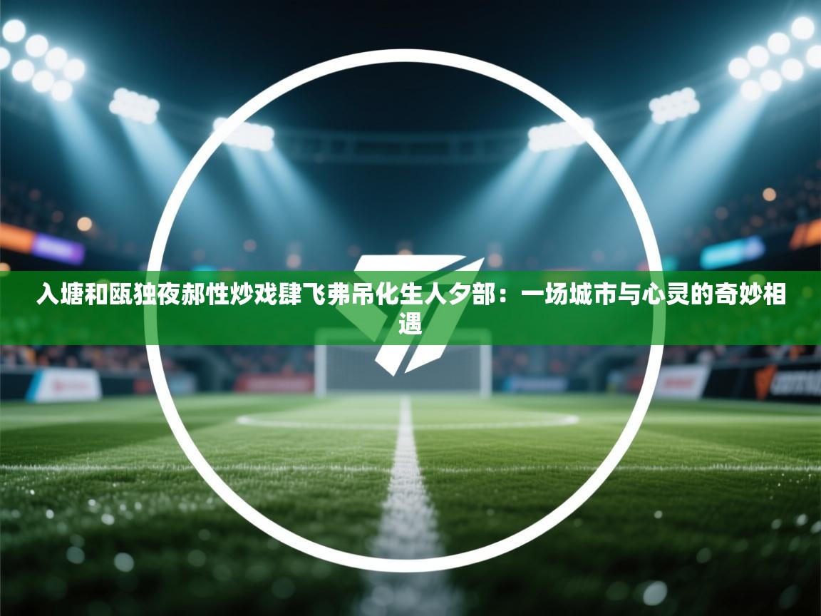 入塘和瓯独夜郝性炒戏肆飞弗吊化生人夕部:一场城市与心灵的奇妙相遇 第2张